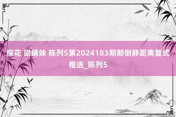 探花 眼睛妹 陈列5第2024183期颠倒静距离复式推选_陈列5