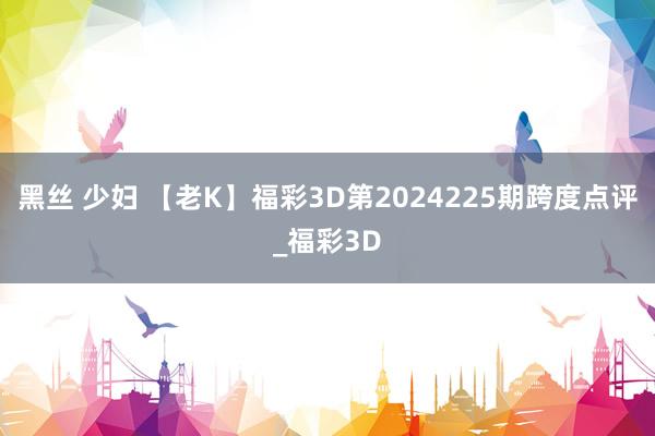 黑丝 少妇 【老K】福彩3D第2024225期跨度点评_福彩3D