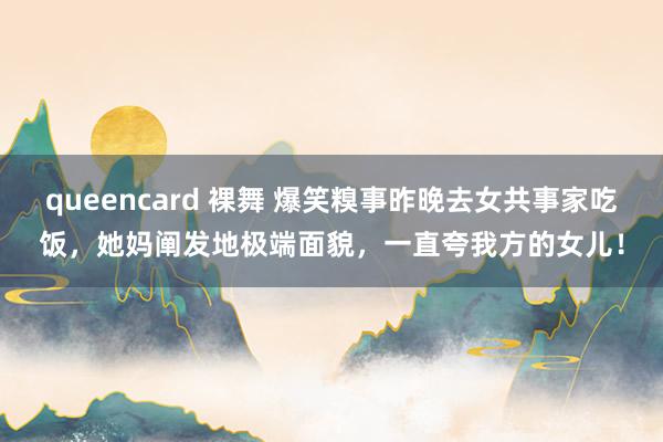 queencard 裸舞 爆笑糗事昨晚去女共事家吃饭，她妈阐发地极端面貌，一直夸我方的女儿！