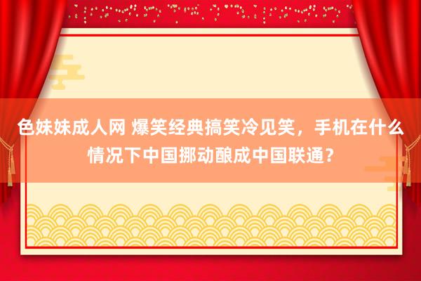 色妹妹成人网 爆笑经典搞笑冷见笑，手机在什么情况下中国挪动酿成中国联通？