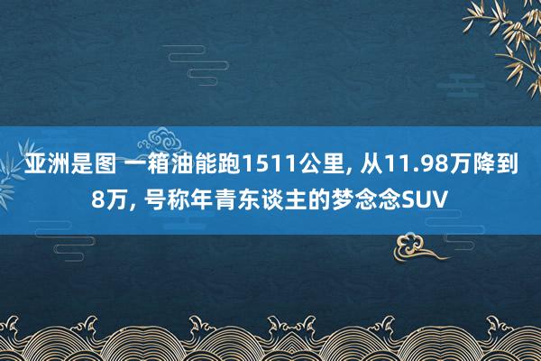 亚洲是图 一箱油能跑1511公里， 从11.98万降到8万， 号称年青东谈主的梦念念SUV