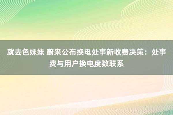 就去色妹妹 蔚来公布换电处事新收费决策：处事费与用户换电度数联系