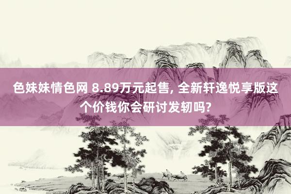 色妹妹情色网 8.89万元起售， 全新轩逸悦享版这个价钱你会研讨发轫吗?