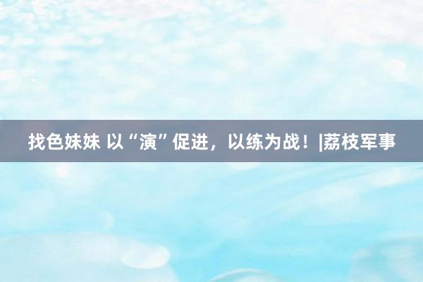 找色妹妹 以“演”促进，以练为战！|荔枝军事