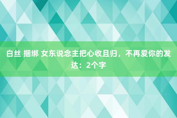 白丝 捆绑 女东说念主把心收且归，不再爱你的发达：2个字