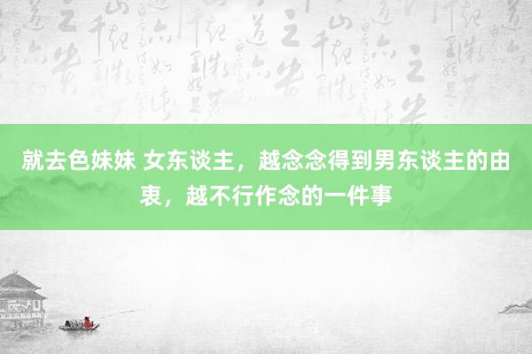 就去色妹妹 女东谈主，越念念得到男东谈主的由衷，越不行作念的一件事