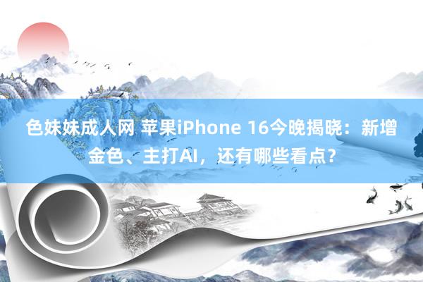 色妹妹成人网 苹果iPhone 16今晚揭晓：新增金色、主打AI，还有哪些看点？