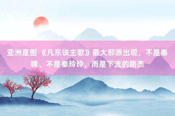 亚洲是图 《凡东谈主歌》最大邪派出现，不是秦锋、不是秦玲玲，而是下流的路杰