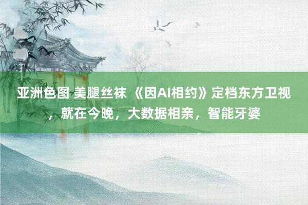 亚洲色图 美腿丝袜 《因AI相约》定档东方卫视，就在今晚，大数据相亲，智能牙婆