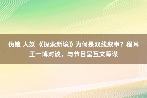 伪娘 人妖 《探索新境》为何是双线叙事？程耳王一博对谈，与节目呈互文筹谋