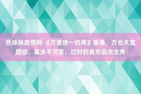 色妹妹激情网 《万里挑一的局》首播，万合天宜团综，寡淡不可笑，过时的真东说念主秀