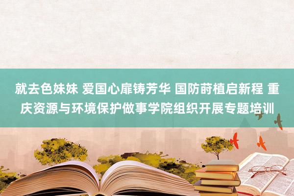 就去色妹妹 爱国心扉铸芳华 国防莳植启新程 重庆资源与环境保护做事学院组织开展专题培训