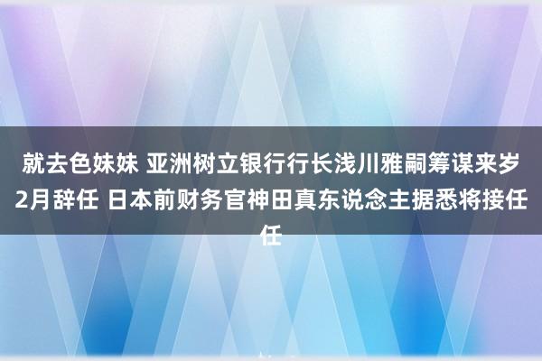 就去色妹妹 亚洲树立银行行长浅川雅嗣筹谋来岁2月辞任 日本前财务官神田真东说念主据悉将接任