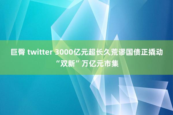 巨臀 twitter 3000亿元超长久荒谬国债正撬动“双新”万亿元市集