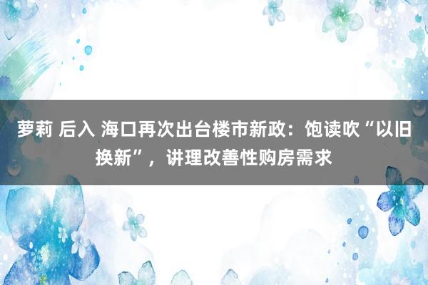 萝莉 后入 海口再次出台楼市新政：饱读吹“以旧换新”，讲理改善性购房需求