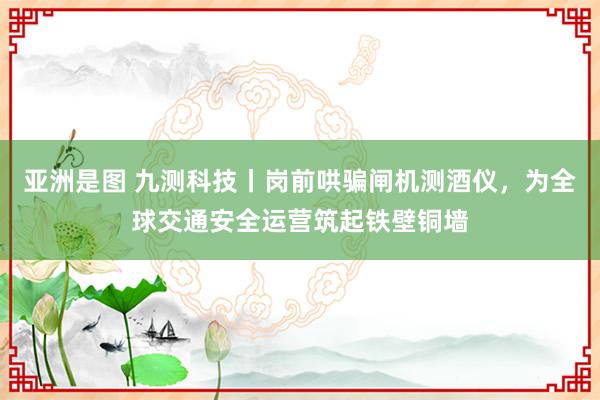 亚洲是图 九测科技丨岗前哄骗闸机测酒仪，为全球交通安全运营筑起铁壁铜墙