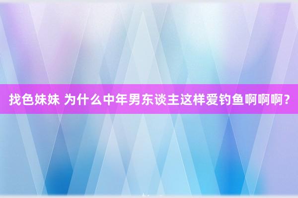 找色妹妹 为什么中年男东谈主这样爱钓鱼啊啊啊？