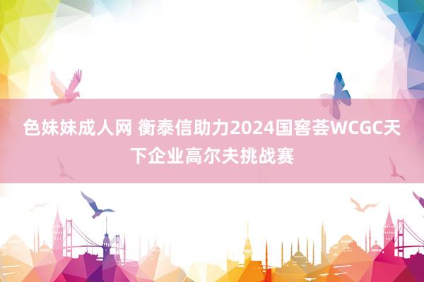 色妹妹成人网 衡泰信助力2024国窖荟WCGC天下企业高尔夫挑战赛