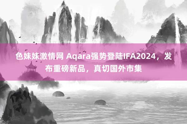 色妹妹激情网 Aqara强势登陆IFA2024，发布重磅新品，真切国外市集