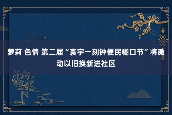 萝莉 色情 第二届“寰宇一刻钟便民糊口节”将激动以旧换新进社区