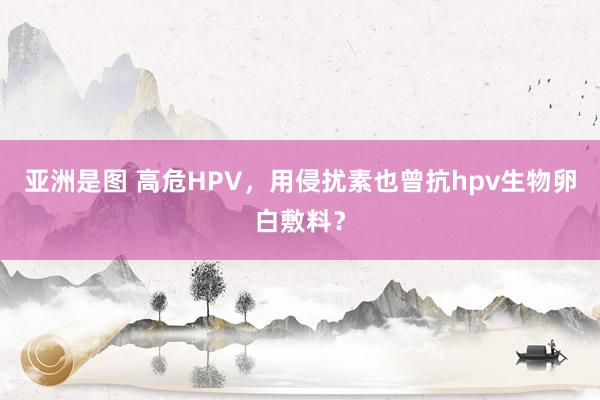 亚洲是图 高危HPV，用侵扰素也曾抗hpv生物卵白敷料？