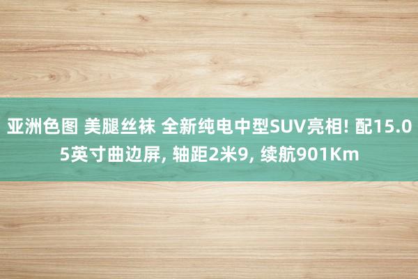 亚洲色图 美腿丝袜 全新纯电中型SUV亮相! 配15.05英寸曲边屏， 轴距2米9， 续航901Km