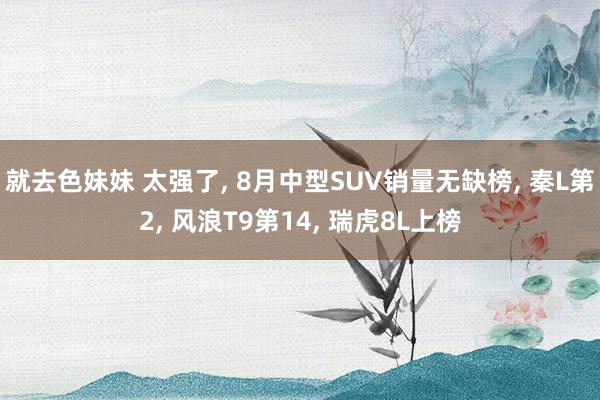 就去色妹妹 太强了， 8月中型SUV销量无缺榜， 秦L第2， 风浪T9第14， 瑞虎8L上榜