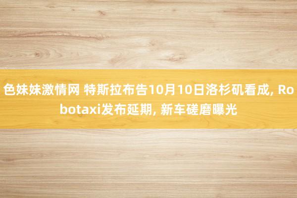 色妹妹激情网 特斯拉布告10月10日洛杉矶看成， Robotaxi发布延期， 新车磋磨曝光