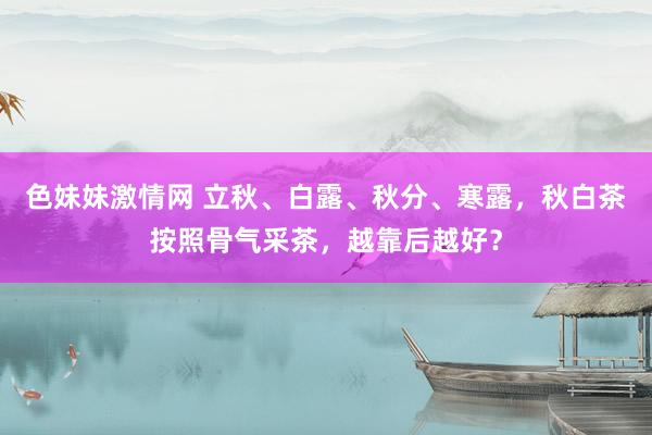 色妹妹激情网 立秋、白露、秋分、寒露，秋白茶按照骨气采茶，越靠后越好？