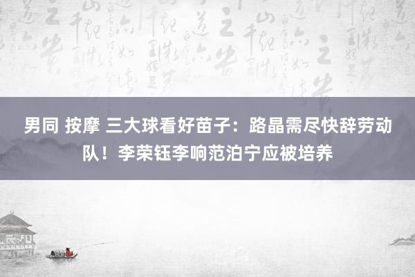 男同 按摩 三大球看好苗子：路晶需尽快辞劳动队！李荣钰李响范泊宁应被培养