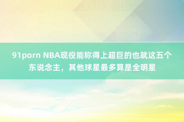 91porn NBA现役能称得上超巨的也就这五个东说念主，其他球星最多算是全明星