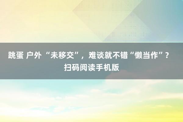 跳蛋 户外 “未移交”，难谈就不错“懒当作”？ 扫码阅读手机版