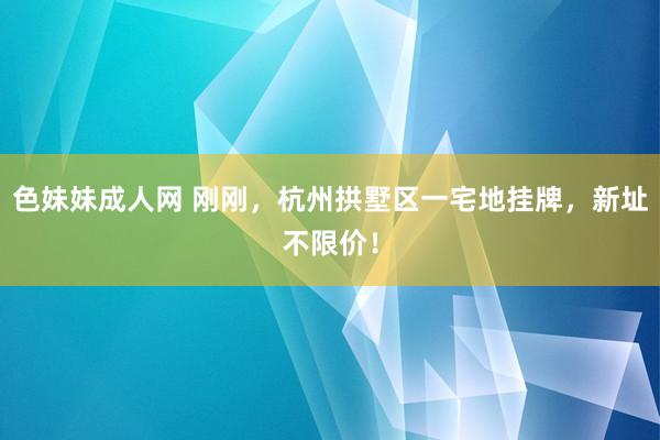 色妹妹成人网 刚刚，杭州拱墅区一宅地挂牌，新址不限价！