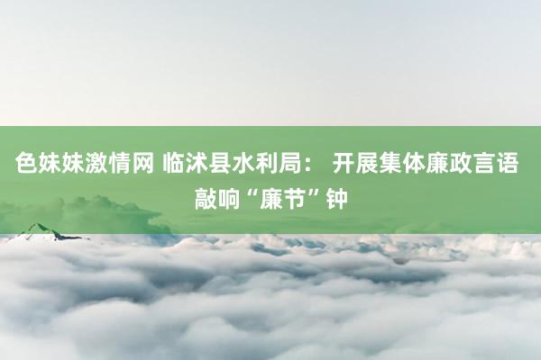 色妹妹激情网 临沭县水利局： 开展集体廉政言语 敲响“廉节”钟