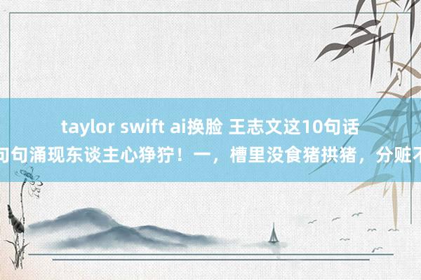 taylor swift ai换脸 王志文这10句话，句句涌现东谈主心狰狞！一，槽里没食猪拱猪，分赃不均