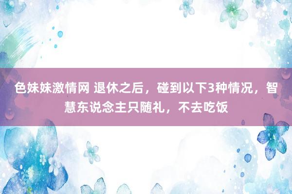 色妹妹激情网 退休之后，碰到以下3种情况，智慧东说念主只随礼，不去吃饭