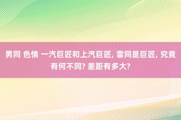 男同 色情 一汽巨匠和上汽巨匠， 雷同是巨匠， 究竟有何不同? 差距有多大?