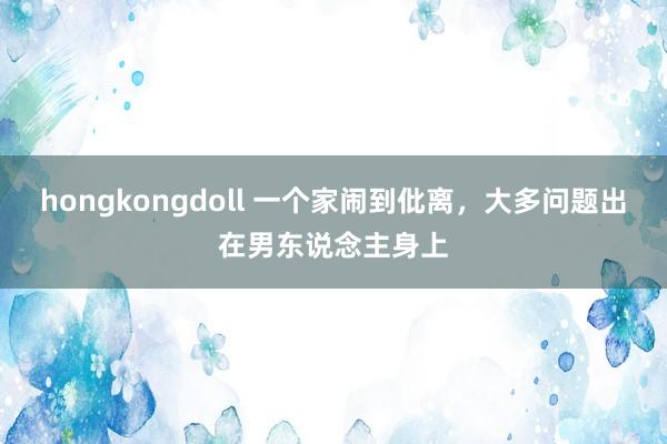 hongkongdoll 一个家闹到仳离，大多问题出在男东说念主身上