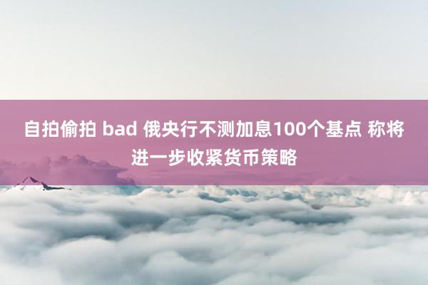 自拍偷拍 bad 俄央行不测加息100个基点 称将进一步收紧货币策略