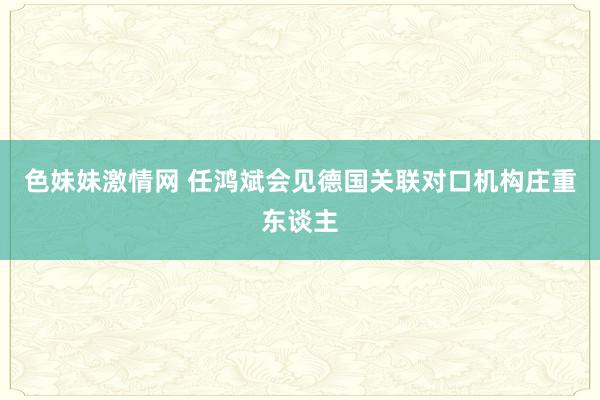 色妹妹激情网 任鸿斌会见德国关联对口机构庄重东谈主