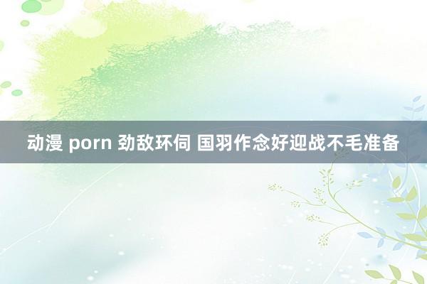 动漫 porn 劲敌环伺 国羽作念好迎战不毛准备