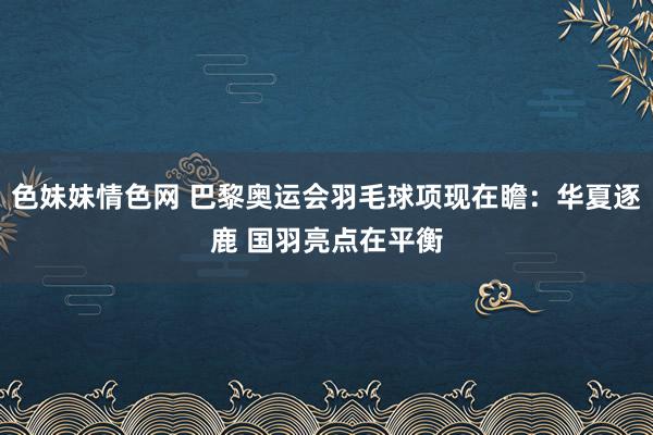 色妹妹情色网 巴黎奥运会羽毛球项现在瞻：华夏逐鹿 国羽亮点在平衡