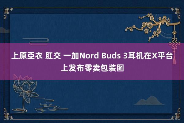 上原亞衣 肛交 一加Nord Buds 3耳机在X平台上发布零卖包装图