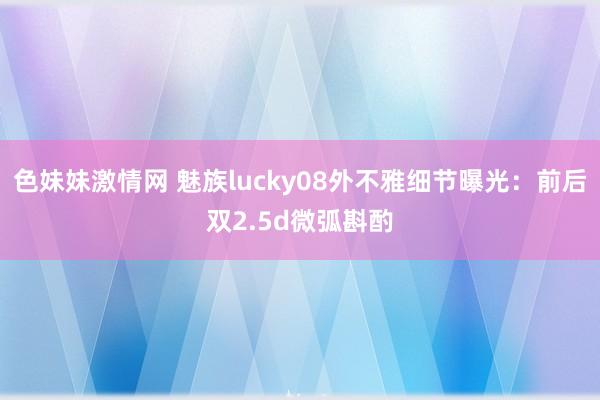 色妹妹激情网 魅族lucky08外不雅细节曝光：前后双2.5d微弧斟酌