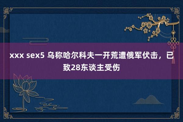 xxx sex5 乌称哈尔科夫一开荒遭俄军伏击，已致28东谈主受伤