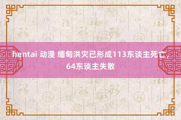 hentai 动漫 缅甸洪灾已形成113东谈主死亡，64东谈主失散