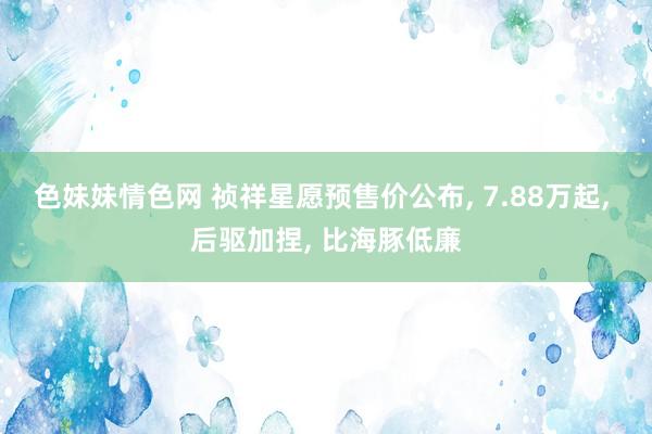 色妹妹情色网 祯祥星愿预售价公布， 7.88万起， 后驱加捏， 比海豚低廉