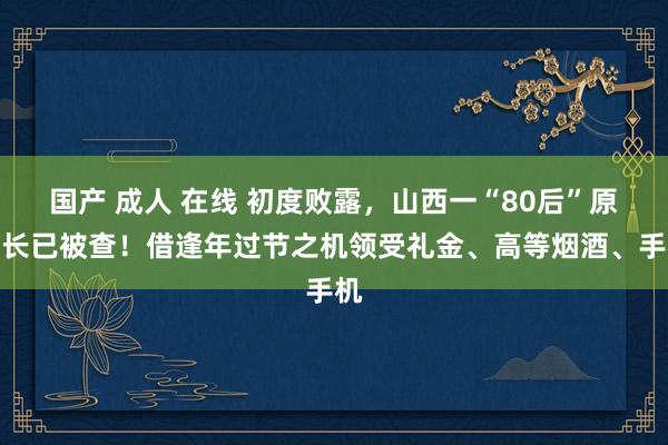 国产 成人 在线 初度败露，山西一“80后”原县长已被查！借逢年过节之机领受礼金、高等烟酒、手机