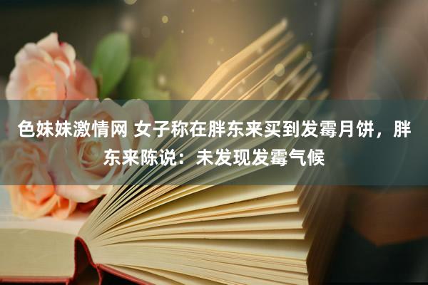 色妹妹激情网 女子称在胖东来买到发霉月饼，胖东来陈说：未发现发霉气候