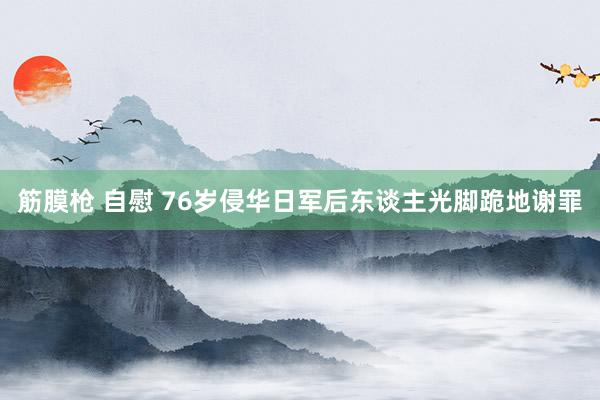 筋膜枪 自慰 76岁侵华日军后东谈主光脚跪地谢罪